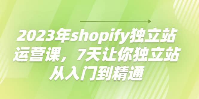 2023年shopify独立站运营课，7天让你独立站从入门到精通-优创网