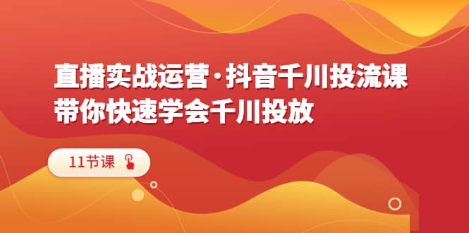 直播实战运营·抖音千川投流课，带你快速学会千川投放（11节课）-优创网