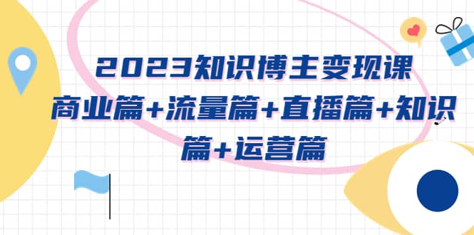 2023知识博主变现实战进阶课：商业篇+流量篇+直播篇+知识篇+运营篇-优创网