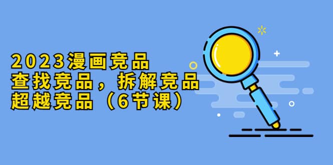 2023漫画竞品，查找竞品，拆解竞品，超越竞品（6节课）-优创网