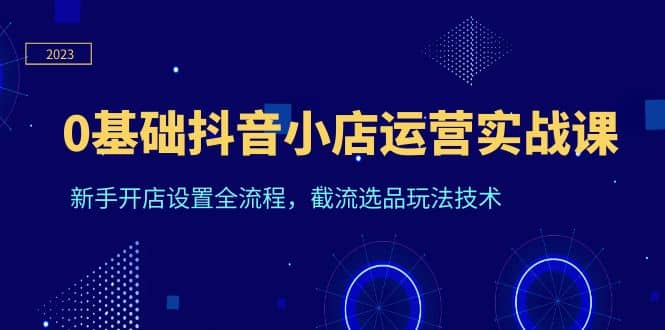 0基础抖音小店运营实战课，新手开店设置全流程，截流选品玩法技术-优创网