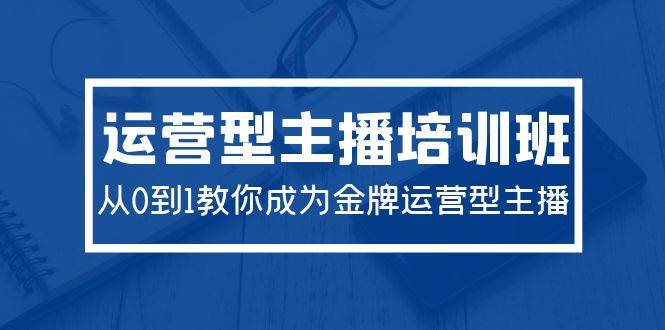 2024运营型主播培训班：从0到1教你成为金牌运营型主播（29节课）-优创网