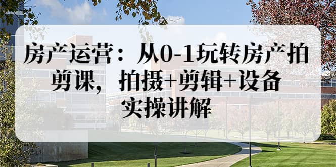 房产运营：从0-1玩转房产拍剪课，拍摄+剪辑+设备，实操讲解（价值899）-优创网