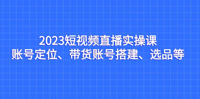 2023短视频直播实操课，账号定位、带货账号搭建、选品等-优创网