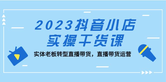 2023抖音小店实操干货课：实体老板转型直播带货，直播带货运营-优创网