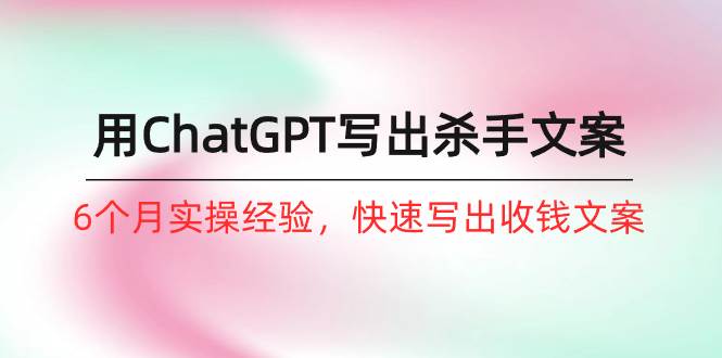 如何用ChatGPT-写出杀手文案，6个月实战经验，快速写出收钱文案（8节课）-优创网