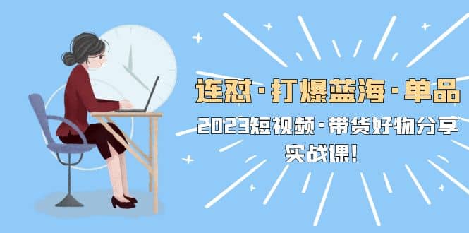 连怼·打爆蓝海·单品，2023短视频·带货好物分享·实战课-优创网