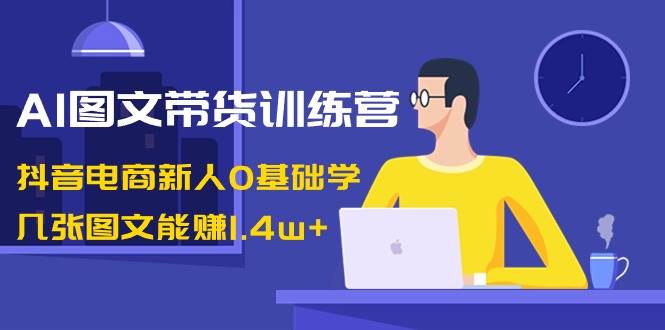 AI图文带货训练营：抖音电商新人0基础学，几张图文能赚1.4w+-优创网