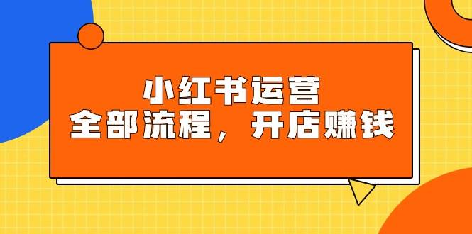 小红书运营全部流程，掌握小红书玩法规则，开店赚钱-优创网