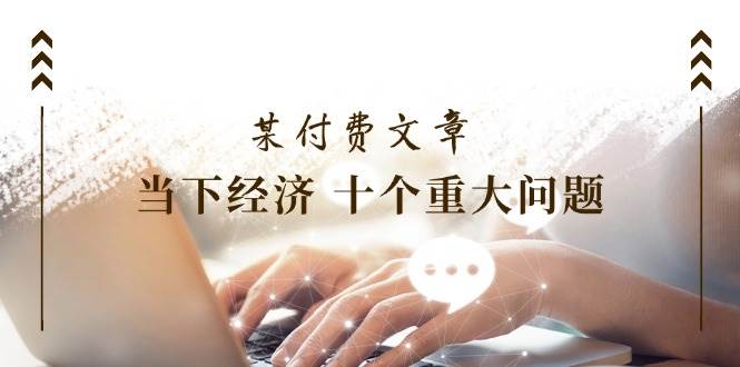 某付费文章《当下经济 十个重大问题》覆盖了大家关心的全部经济类话题-优创网