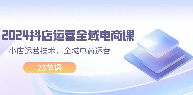 2024抖店运营-全域电商课，小店运营技术，全域电商运营（23节课）-优创网