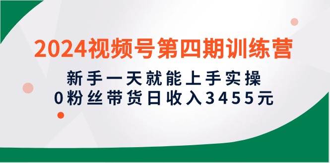 2024视频号第四期训练营，新手一天就能上手实操，0粉丝带货日收入3455元-优创网