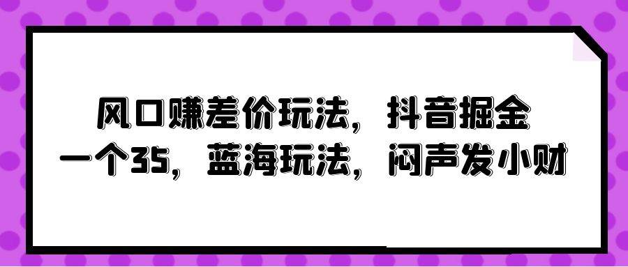 风口赚差价玩法，抖音掘金，一个35，蓝海玩法，闷声发小财-优创网