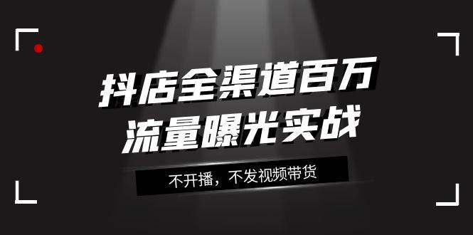 抖店-全渠道百万流量曝光实战，不开播，不发视频带货（16节课）-优创网