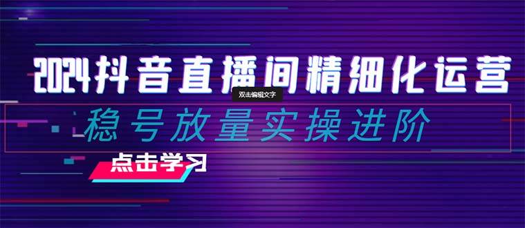 2024抖音直播间精细化运营：稳号放量实操进阶 选品/排品/起号/小店随心推/千川付费如何去投放-优创网