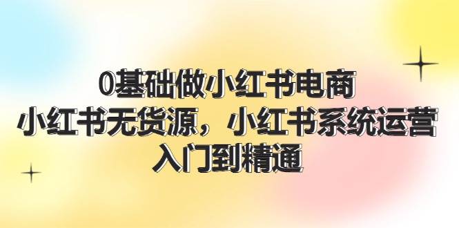 0基础做小红书电商，小红书无货源，小红书系统运营，入门到精通 (70节)-优创网