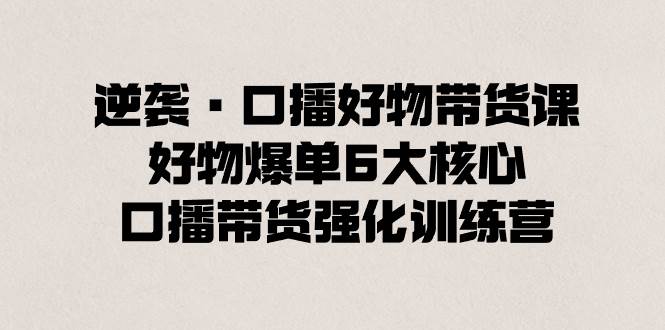 逆袭·口播好物带货课，好物爆单6大核心，口播带货强化训练营-优创网