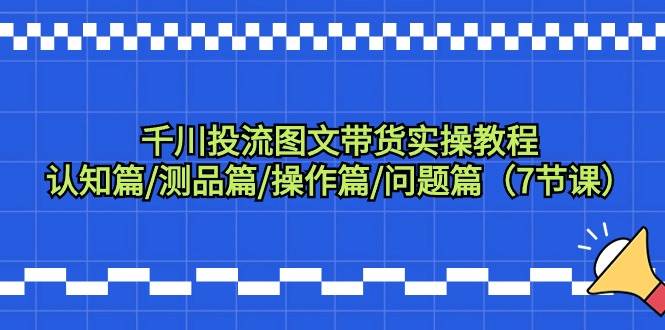 千川投流图文带货实操教程：认知篇/测品篇/操作篇/问题篇（7节课）-优创网