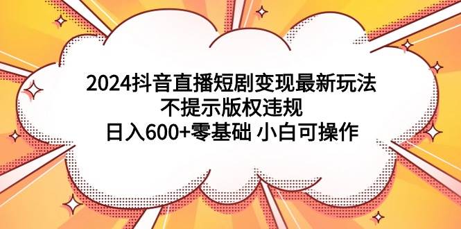 2024抖音直播短剧变现最新玩法，不提示版权违规 日入600+零基础 小白可操作-优创网