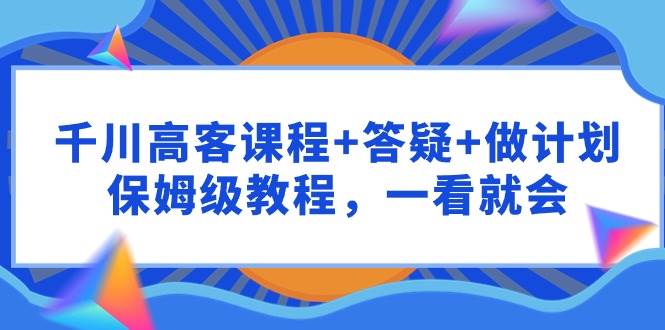 千川 高客课程+答疑+做计划，保姆级教程，一看就会-优创网