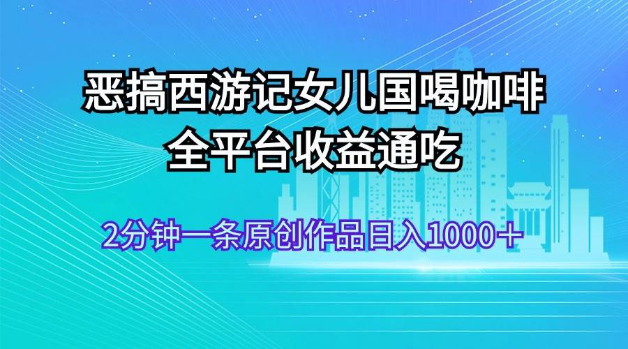 恶搞西游记女儿国喝咖啡 全平台收益通吃 2分钟一条原创作品日入1000＋-优创网