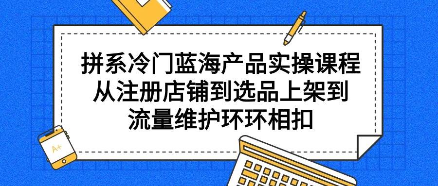 拼系冷门蓝海产品实操课程，从注册店铺到选品上架到流量维护环环相扣-优创网