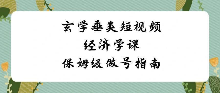 玄学 垂类短视频经济学课，保姆级做号指南（8节课）-优创网