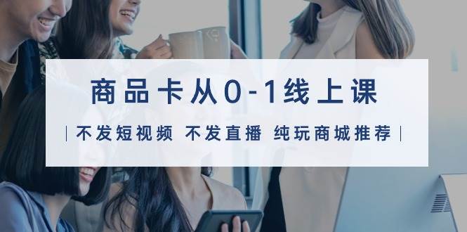 商品卡从0-1线上课（不发短视频 不发直播 纯玩商城推荐）32节课-优创网