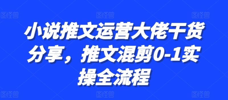 小说推文运营大佬干货分享，推文混剪0-1实操全流程-优创网