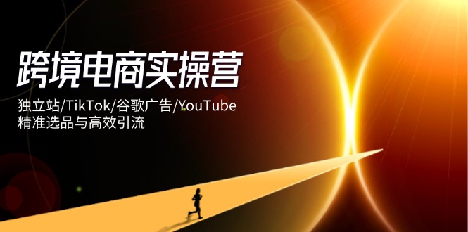 跨境电商实操营：独立站/TikTok/谷歌广告/YouTube，精准选品与高效引流-优创网