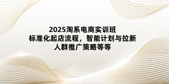 2025淘系电商实训班：标准化起店流程，智能计划与拉新，人群推广策略等等-优创网