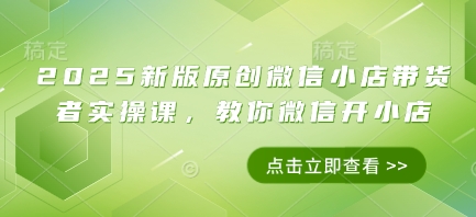 2025新版原创微信小店带货者实操课，教你微信开小店-优创网